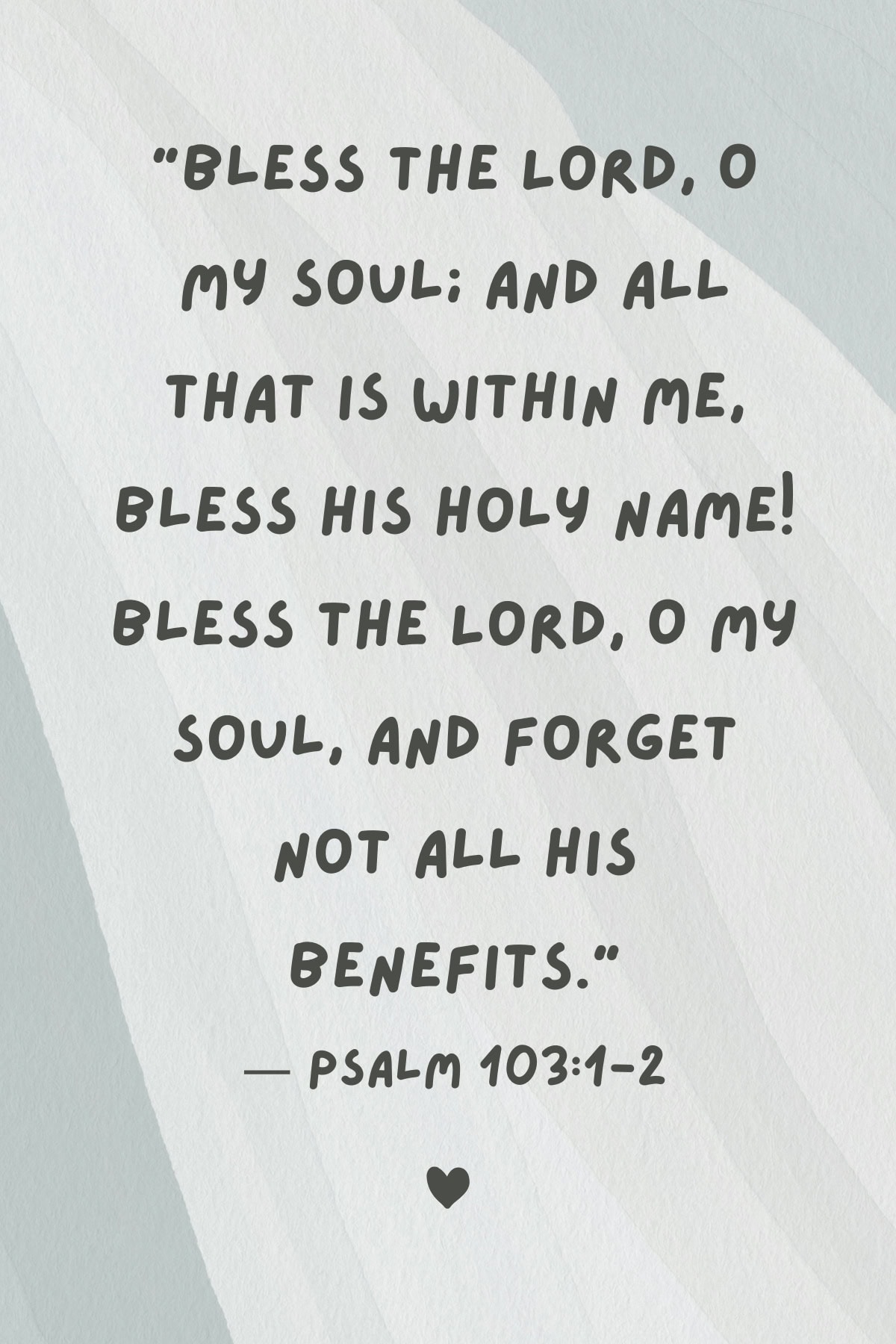 Bible verse "Bless the Lord, O my soul; And all that is within me, bless His holy name! Bless the Lord, O my soul, And forget not all His benefits."
— Psalm 103:1-2. 