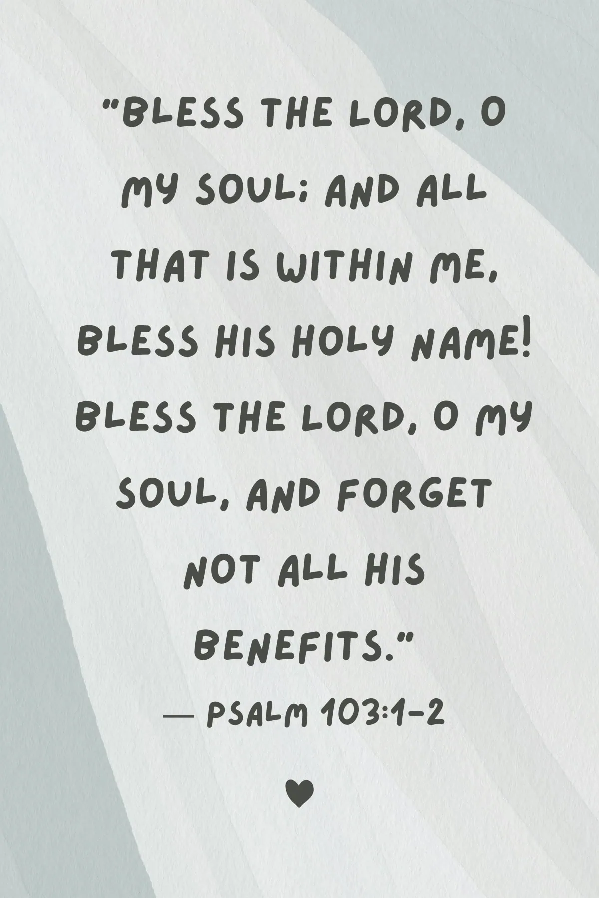 Bible verse "Bless the Lord, O my soul; And all that is within me, bless His holy name! Bless the Lord, O my soul, And forget not all His benefits."
โ Psalm 103:1-2.